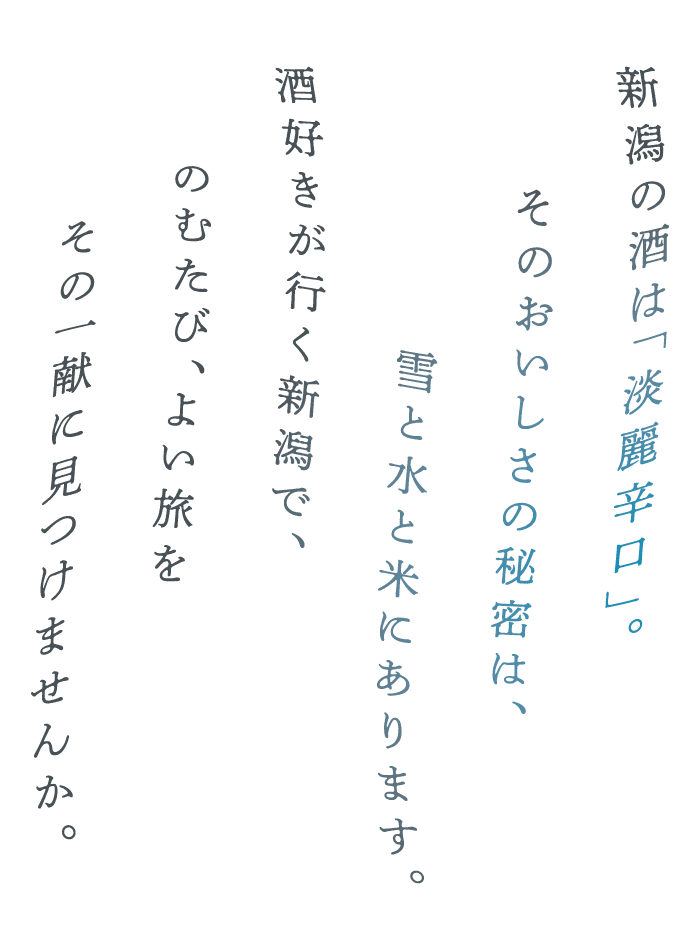 新潟の酒は「淡麗辛口」。そのおいしさの秘密は、雪と水と米にあります。酒好きが行く新潟で、のむたび、よい旅をその一献に見つけませんか。